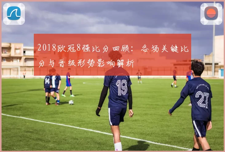 2018欧冠8强比分回顾：各场关键比分与晋级形势影响解析