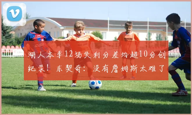 湖人本季12场失利分差均超10分创纪录！东契奇：没有詹姆斯太难了