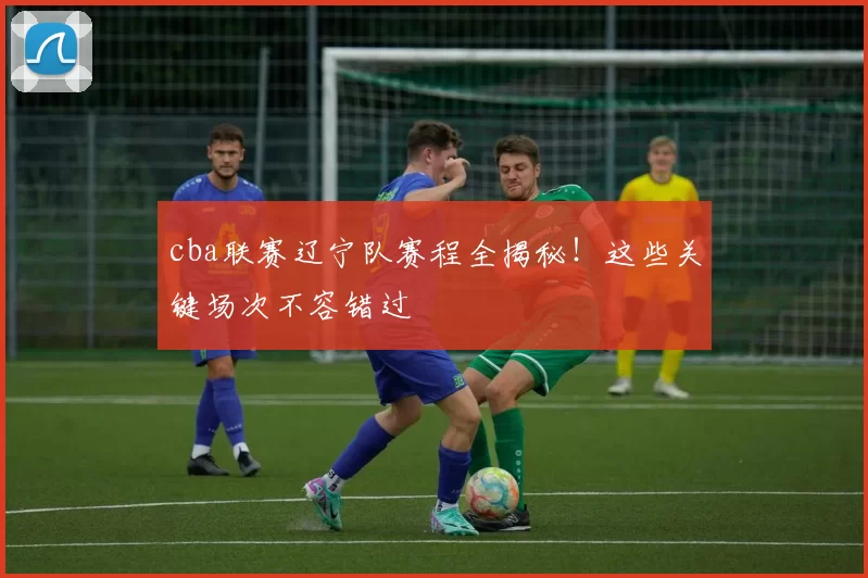 cba联赛辽宁队赛程全揭秘！这些关键场次不容错过