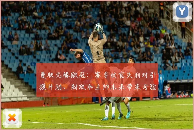 曼联无缘欧冠：赛季收官失利对引援计划、财政和主帅未来带来考验