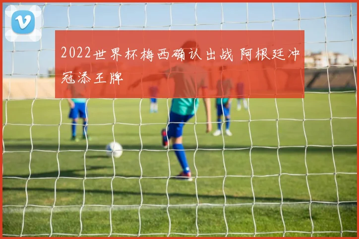 2022世界杯梅西确认出战 阿根廷冲冠添王牌