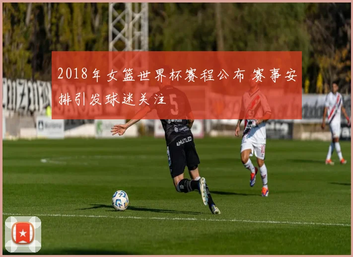 2018年女篮世界杯赛程公布 赛事安排引发球迷关注