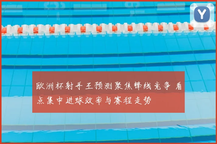 欧洲杯射手王预测聚焦锋线竞争 看点集中进球效率与赛程走势