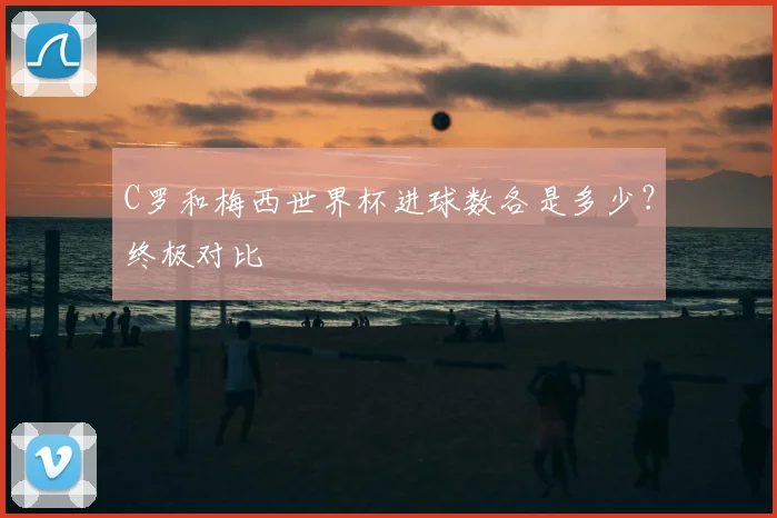 C罗和梅西世界杯进球数各是多少？终极对比
