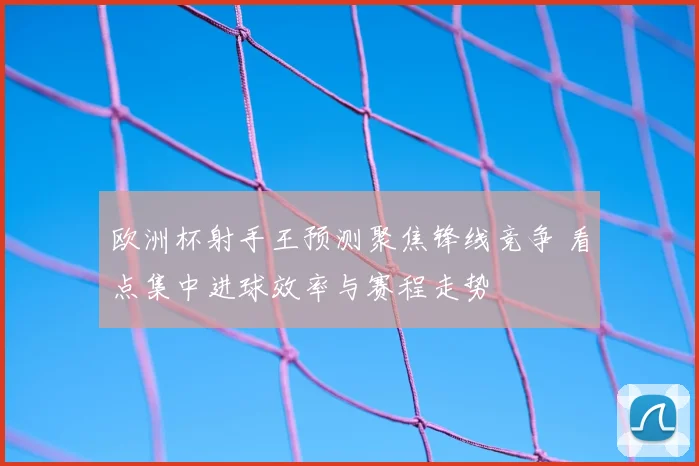 欧洲杯射手王预测聚焦锋线竞争 看点集中进球效率与赛程走势