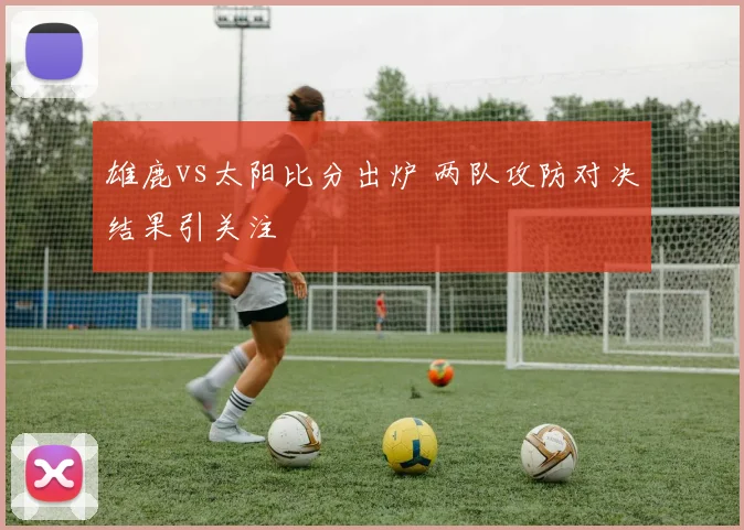 雄鹿vs太阳比分出炉 两队攻防对决结果引关注