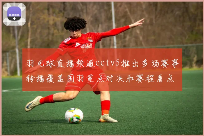 羽毛球直播频道cctv5推出多场赛事转播覆盖国羽重点对决和赛程看点